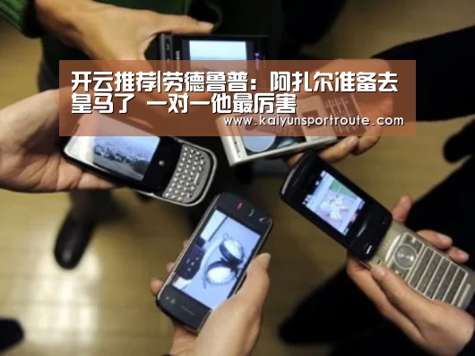开云推荐|劳德鲁普:阿扎尔准备去皇马了 一对一他最厉害(图1) 开云直播